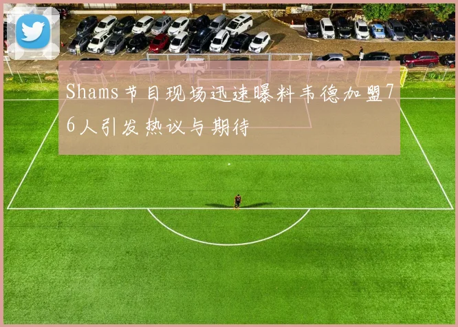 Shams节目现场迅速曝料韦德加盟76人引发热议与期待
