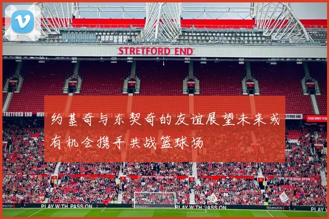约基奇与东契奇的友谊展望未来或有机会携手共战篮球场