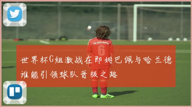 世界杯G组激战在即姆巴佩与哈兰德谁能引领球队晋级之路