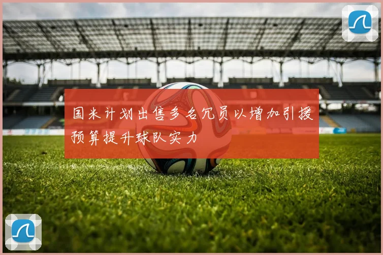 国米计划出售多名冗员以增加引援预算提升球队实力