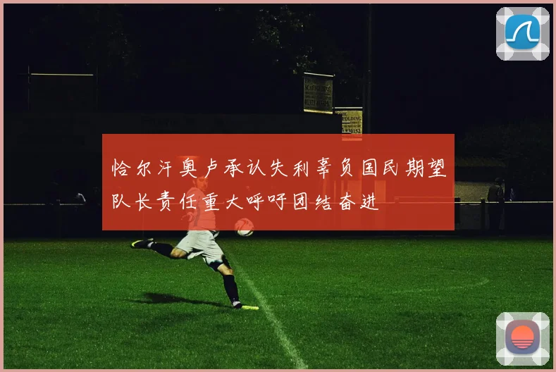 恰尔汗奥卢承认失利辜负国民期望队长责任重大呼吁团结奋进