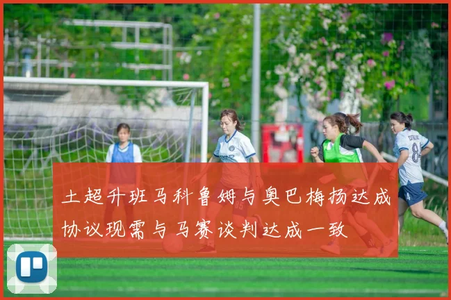 土超升班马科鲁姆与奥巴梅扬达成协议现需与马赛谈判达成一致