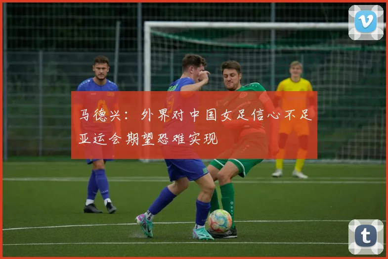 马德兴：外界对中国女足信心不足亚运会期望恐难实现