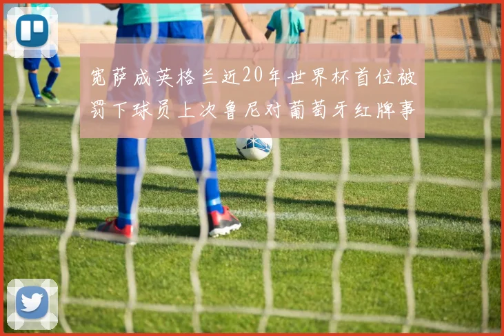 宽萨成英格兰近20年世界杯首位被罚下球员上次鲁尼对葡萄牙红牌事件回顾