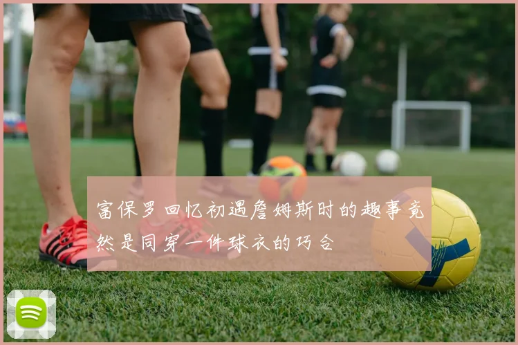 富保罗回忆初遇詹姆斯时的趣事竟然是同穿一件球衣的巧合