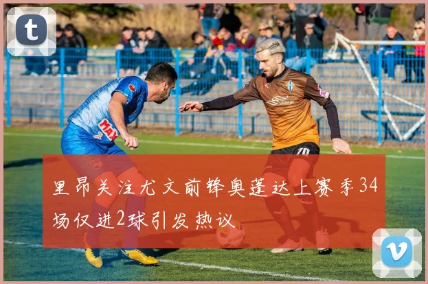 里昂关注尤文前锋奥蓬达上赛季34场仅进2球引发热议