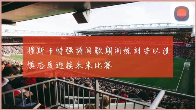 穆斯卡特强调间歇期训练刻苦以谨慎态度迎接未来比赛