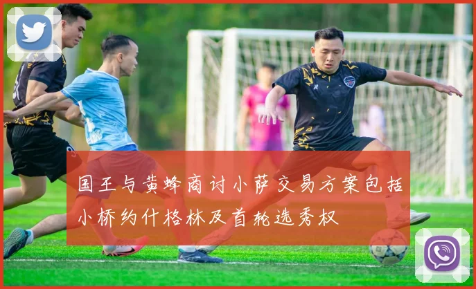 国王与黄蜂商讨小萨交易方案包括小桥约什格林及首轮选秀权