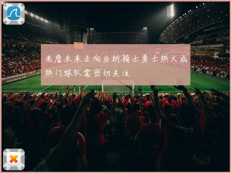 老詹未来去向分析骑士勇士热火成热门球队需密切关注