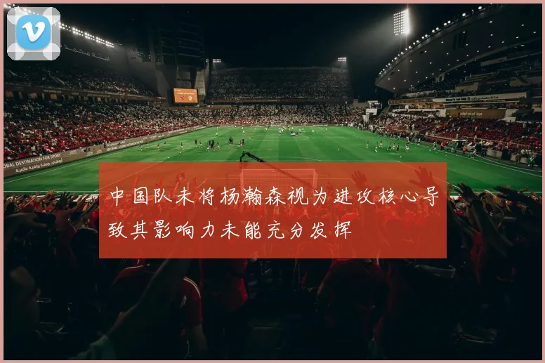 中国队未将杨瀚森视为进攻核心导致其影响力未能充分发挥