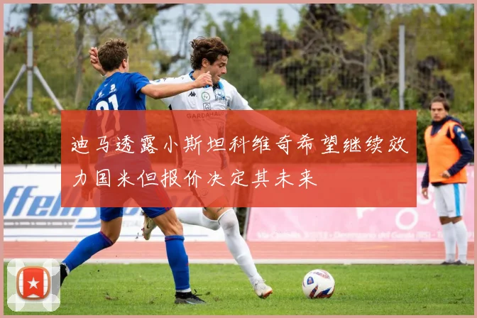 迪马透露小斯坦科维奇希望继续效力国米但报价决定其未来