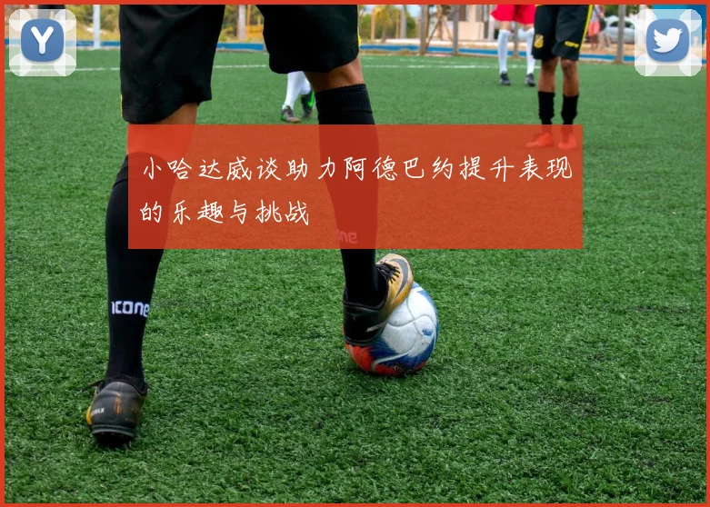 小哈达威谈助力阿德巴约提升表现的乐趣与挑战