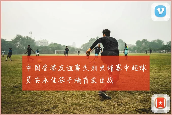 中国香港友谊赛失利柬埔寨中超球员安永佳茹子楠首发出战
