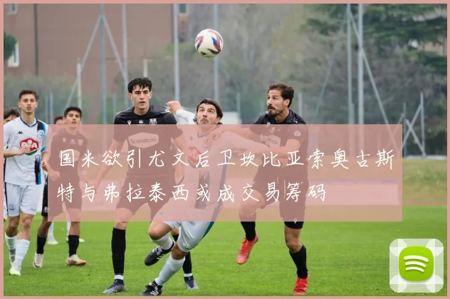 国米欲引尤文后卫坎比亚索奥古斯特与弗拉泰西或成交易筹码