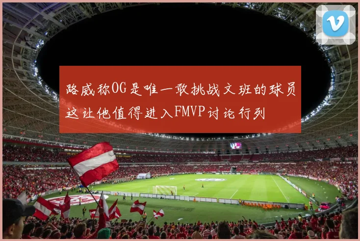 路威称OG是唯一敢挑战文班的球员这让他值得进入FMVP讨论行列