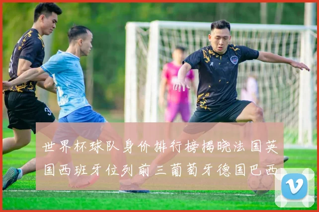 世界杯球队身价排行榜揭晓法国英国西班牙位列前三葡萄牙德国巴西身价均超九亿欧元