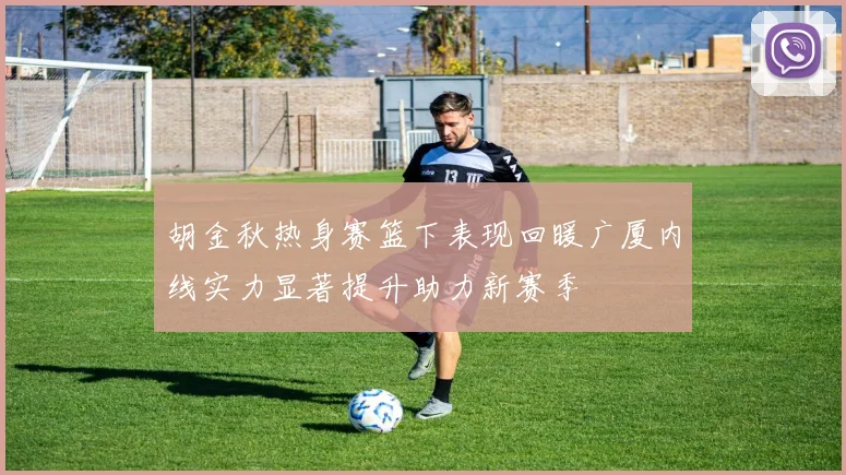 胡金秋热身赛篮下表现回暖广厦内线实力显著提升助力新赛季